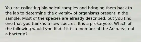 You are collecting biological samples and bringing them back to the lab to determine the diversity of organisms present in the sample. Most of the species are already described, but you find one that you think is a new species. It is a prokaryote. Which of the following would you find if it is a member of the Archaea, not a bacteria?