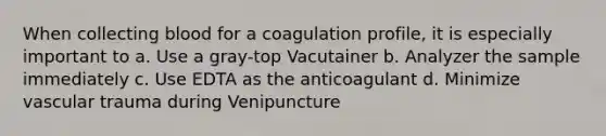 When collecting blood for a coagulation profile, it is especially important to a. Use a gray-top Vacutainer b. Analyzer the sample immediately c. Use EDTA as the anticoagulant d. Minimize vascular trauma during Venipuncture