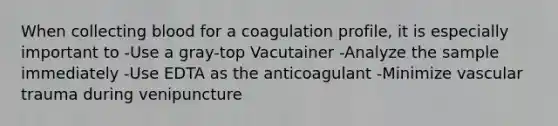 When collecting blood for a coagulation profile, it is especially important to -Use a gray-top Vacutainer -Analyze the sample immediately -Use EDTA as the anticoagulant -Minimize vascular trauma during venipuncture