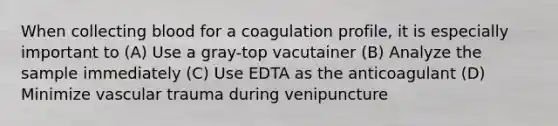 When collecting blood for a coagulation profile, it is especially important to (A) Use a gray-top vacutainer (B) Analyze the sample immediately (C) Use EDTA as the anticoagulant (D) Minimize vascular trauma during venipuncture