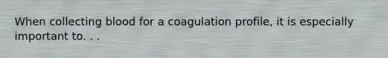 When collecting blood for a coagulation profile, it is especially important to. . .