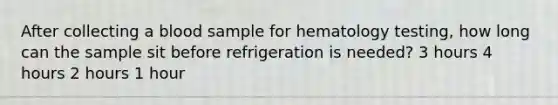 After collecting a blood sample for hematology testing, how long can the sample sit before refrigeration is needed? 3 hours 4 hours 2 hours 1 hour