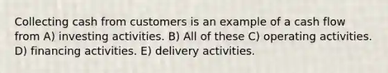 Collecting cash from customers is an example of a cash flow from A) investing activities. B) All of these C) operating activities. D) financing activities. E) delivery activities.