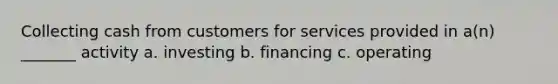 Collecting cash from customers for services provided in a(n) _______ activity a. investing b. financing c. operating