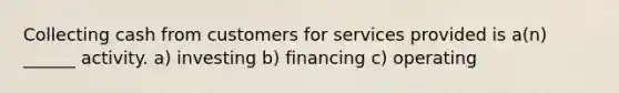 Collecting cash from customers for services provided is a(n) ______ activity. a) investing b) financing c) operating