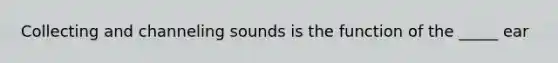 Collecting and channeling sounds is the function of the _____ ear