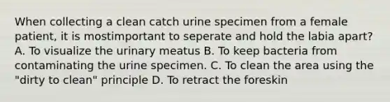 When collecting a clean catch urine specimen from a female patient, it is mostimportant to seperate and hold the labia apart? A. To visualize the urinary meatus B. To keep bacteria from contaminating the urine specimen. C. To clean the area using the "dirty to clean" principle D. To retract the foreskin