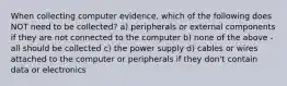 When collecting computer evidence, which of the following does NOT need to be collected? a) peripherals or external components if they are not connected to the computer b) none of the above - all should be collected c) the power supply d) cables or wires attached to the computer or peripherals if they don't contain data or electronics