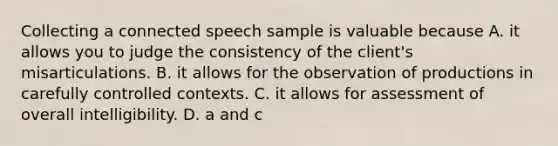 Collecting a connected speech sample is valuable because A. it allows you to judge the consistency of the client's misarticulations. B. it allows for the observation of productions in carefully controlled contexts. C. it allows for assessment of overall intelligibility. D. a and c