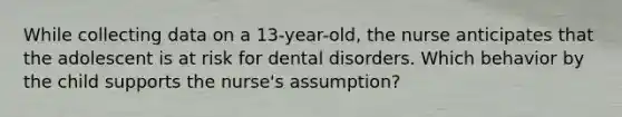 While collecting data on a 13-year-old, the nurse anticipates that the adolescent is at risk for dental disorders. Which behavior by the child supports the nurse's assumption?