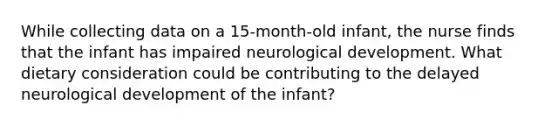 While collecting data on a 15-month-old infant, the nurse finds that the infant has impaired neurological development. What dietary consideration could be contributing to the delayed neurological development of the infant?