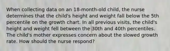 When collecting data on an 18-month-old child, the nurse determines that the child's height and weight fall below the 5th percentile on the growth chart. In all previous visits, the child's height and weight fell between the 30th and 40th percentiles. The child's mother expresses concern about the slowed growth rate. How should the nurse respond?