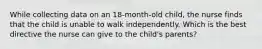 While collecting data on an 18-month-old child, the nurse finds that the child is unable to walk independently. Which is the best directive the nurse can give to the child's parents?