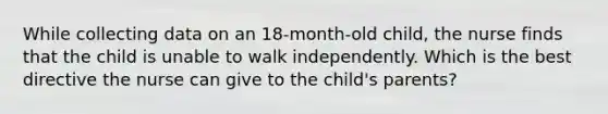 While collecting data on an 18-month-old child, the nurse finds that the child is unable to walk independently. Which is the best directive the nurse can give to the child's parents?