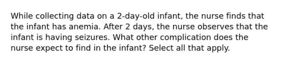 While collecting data on a 2-day-old infant, the nurse finds that the infant has anemia. After 2 days, the nurse observes that the infant is having seizures. What other complication does the nurse expect to find in the infant? Select all that apply.