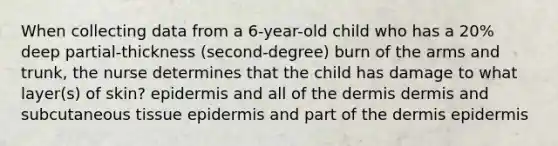 When collecting data from a 6-year-old child who has a 20% deep partial-thickness (second-degree) burn of the arms and trunk, the nurse determines that the child has damage to what layer(s) of skin? epidermis and all of <a href='https://www.questionai.com/knowledge/kEsXbG6AwS-the-dermis' class='anchor-knowledge'>the dermis</a> dermis and subcutaneous tissue epidermis and part of the dermis epidermis