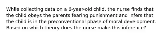 While collecting data on a 6-year-old child, the nurse finds that the child obeys the parents fearing punishment and infers that the child is in the preconventional phase of moral development. Based on which theory does the nurse make this inference?