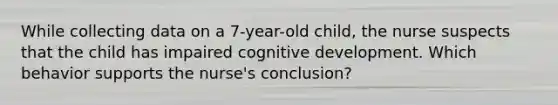 While collecting data on a 7-year-old child, the nurse suspects that the child has impaired cognitive development. Which behavior supports the nurse's conclusion?