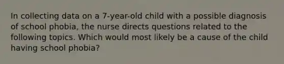 In collecting data on a 7-year-old child with a possible diagnosis of school phobia, the nurse directs questions related to the following topics. Which would most likely be a cause of the child having school phobia?