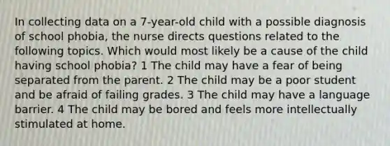 In collecting data on a 7-year-old child with a possible diagnosis of school phobia, the nurse directs questions related to the following topics. Which would most likely be a cause of the child having school phobia? 1 The child may have a fear of being separated from the parent. 2 The child may be a poor student and be afraid of failing grades. 3 The child may have a language barrier. 4 The child may be bored and feels more intellectually stimulated at home.