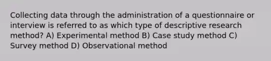 Collecting data through the administration of a questionnaire or interview is referred to as which type of descriptive research method? A) Experimental method B) Case study method C) Survey method D) Observational method