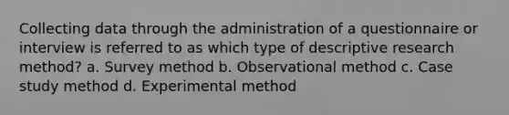 Collecting data through the administration of a questionnaire or interview is referred to as which type of descriptive research method? a. Survey method b. Observational method c. Case study method d. Experimental method