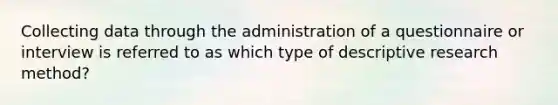 Collecting data through the administration of a questionnaire or interview is referred to as which type of descriptive research method?