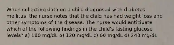 When collecting data on a child diagnosed with diabetes mellitus, the nurse notes that the child has had weight loss and other symptoms of the disease. The nurse would anticipate which of the following findings in the child's fasting glucose levels? a) 180 mg/dL b) 120 mg/dL c) 60 mg/dL d) 240 mg/dL