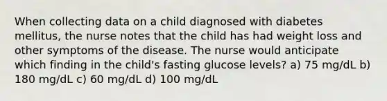 When collecting data on a child diagnosed with diabetes mellitus, the nurse notes that the child has had weight loss and other symptoms of the disease. The nurse would anticipate which finding in the child's fasting glucose levels? a) 75 mg/dL b) 180 mg/dL c) 60 mg/dL d) 100 mg/dL