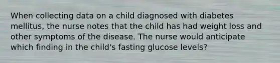 When collecting data on a child diagnosed with diabetes mellitus, the nurse notes that the child has had weight loss and other symptoms of the disease. The nurse would anticipate which finding in the child's fasting glucose levels?