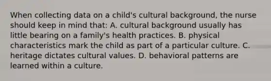 When collecting data on a child's cultural background, the nurse should keep in mind that: A. cultural background usually has little bearing on a family's health practices. B. physical characteristics mark the child as part of a particular culture. C. heritage dictates <a href='https://www.questionai.com/knowledge/kyz76nVU9o-cultural-values' class='anchor-knowledge'>cultural values</a>. D. behavioral patterns are learned within a culture.