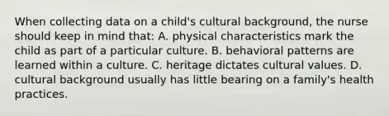 When collecting data on a child's cultural background, the nurse should keep in mind that: A. physical characteristics mark the child as part of a particular culture. B. behavioral patterns are learned within a culture. C. heritage dictates cultural values. D. cultural background usually has little bearing on a family's health practices.