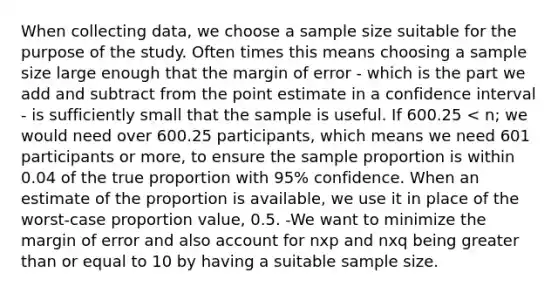 When collecting data, we choose a sample size suitable for the purpose of the study. Often times this means choosing a sample size large enough that the margin of error - which is the part we add and subtract from the point estimate in a confidence interval - is sufficiently small that the sample is useful. If 600.25 < n; we would need over 600.25 participants, which means we need 601 participants or more, to ensure the sample proportion is within 0.04 of the true proportion with 95% confidence. When an estimate of the proportion is available, we use it in place of the worst-case proportion value, 0.5. -We want to minimize the margin of error and also account for nxp and nxq being greater than or equal to 10 by having a suitable sample size.