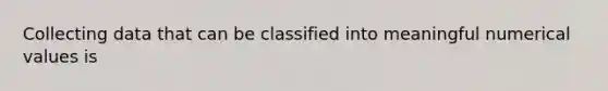 Collecting data that can be classified into meaningful numerical values is