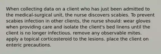 When collecting data on a client who has just been admitted to the medical-surgical unit, the nurse discovers scabies. To prevent scabies infection in other clients, the nurse should: wear gloves when providing care and isolate the client's bed linens until the client is no longer infectious. remove any observable mites. apply a topical corticosteroid to the lesions. place the client on enteric precautions.