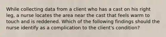 While collecting data from a client who has a cast on his right leg, a nurse locates the area near the cast that feels warm to touch and is reddened. Which of the following findings should the nurse identify as a complication to the client's condition?