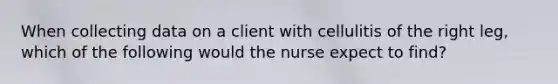 When collecting data on a client with cellulitis of the right leg, which of the following would the nurse expect to find?