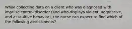 While collecting data on a client who was diagnosed with impulse control disorder (and who displays violent, aggressive, and assaultive behavior), the nurse can expect to find which of the following assessments?