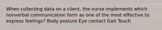 When collecting data on a client, the nurse implements which nonverbal communication form as one of the most effective to express feelings? Body posture Eye contact Gait Touch