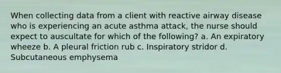 When collecting data from a client with reactive airway disease who is experiencing an acute asthma attack, the nurse should expect to auscultate for which of the following? a. An expiratory wheeze b. A pleural friction rub c. Inspiratory stridor d. Subcutaneous emphysema