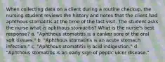 When collecting data on a client during a routine checkup, the nursing student reviews the history and notes that the client had aphthous stomatitis at the time of the last visit. The student asks the nurse what is aphthous stomatitis? What is the nurse's best response? a. "Aphthous stomatitis is a canker sore of the oral soft tissues." b. "Aphthous stomatitis is an acute stomach infection." c. "Aphthous stomatitis is acid indigestion." d. "Aphthous stomatitis is an early sign of peptic ulcer disease."