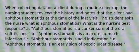 When collecting data on a client during a routine checkup, the nursing student reviews the history and notes that the client had aphthous stomatitis at the time of the last visit. The student asks the nurse what is aphthous stomatitis? What is the nurse's best response? a. "Aphthous stomatitis is a canker sore of the oral soft tissues." b. "Aphthous stomatitis is an acute stomach infection." c. "Aphthous stomatitis is acid indigestion." d. "Aphthous stomatitis is an early sign of peptic ulcer disease."