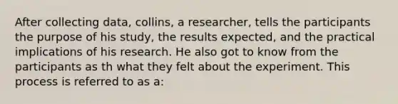 After collecting data, collins, a researcher, tells the participants the purpose of his study, the results expected, and the practical implications of his research. He also got to know from the participants as th what they felt about the experiment. This process is referred to as a: