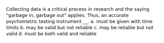 Collecting data is a critical process in research and the saying "garbage in, garbage out" applies. Thus, an accurate psychometric testing instrument __. a. must be given with time limits b. may be valid but not reliable c. may be reliable but not valid d. must be both valid and reliable