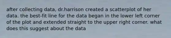 after collecting data, dr.harrison created a scatterplot of her data. the best-fit line for the data began in the lower left corner of the plot and extended straight to the upper right corner. what does this suggest about the data