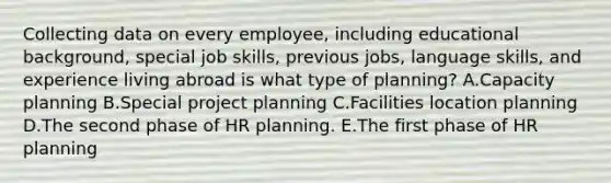 Collecting data on every​ employee, including educational​ background, special job​ skills, previous​ jobs, language​ skills, and experience living abroad is what type of​ planning? A.Capacity planning B.Special project planning C.Facilities location planning D.The second phase of HR planning. E.The first phase of HR planning