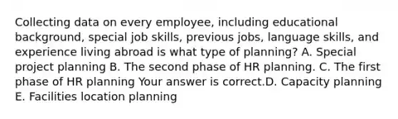 Collecting data on every​ employee, including educational​ background, special job​ skills, previous​ jobs, language​ skills, and experience living abroad is what type of​ planning? A. Special project planning B. The second phase of HR planning. C. The first phase of HR planning Your answer is correct.D. Capacity planning E. Facilities location planning