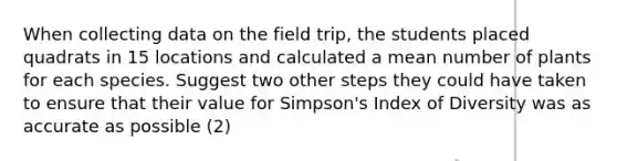 When collecting data on the field trip, the students placed quadrats in 15 locations and calculated a mean number of plants for each species. Suggest two other steps they could have taken to ensure that their value for Simpson's Index of Diversity was as accurate as possible (2)