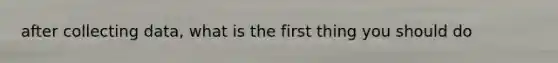 after collecting data, what is the first thing you should do