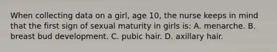 When collecting data on a girl, age 10, the nurse keeps in mind that the first sign of sexual maturity in girls is: A. menarche. B. breast bud development. C. pubic hair. D. axillary hair.